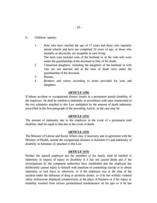 - 42 -
b. Children, namely:
1. Sons who have reached the age of 17 years and those who regularly
attend schools and have not completed 24 years of age, or those who
mentally or physically are incapable to earn living.
The term sons includes sons of the husband or of the wife who were
under the guardianship of the deceased at time of his death;
2. Unmarried daughters, including the daughters of the husband or wife
who are not married and at the time of death were under the
guardianship of the deceased.
3. Parents;
4. Brothers and sisters according to terms provided for sons and
daughters.
ARTICLE (150)
If labour accident or occupational disease results in a permanent partial disability of
the employee, he shall be entitled to indemnity in accordance with rates enumerated in
the two schedules attached to this Law multiplied by the amount of death indemnity
prescribed in the first paragraph of the preceding Article, as the case may be.
ARTICLE (151)
The amount of indemnity due to the employee in the event of a permanent total
disability shall be equal to that due in the event of death.
ARTICLE (152)
The Minister of Labour and Social Affairs may if necessary and in agreement with the
Minister of Health, amend the occupational diseases in Schedule (1) and indemnity of
disability in Schedule (2) attached to this Law.
ARTICLE (153)
Neither the injured employee nor the members of his family shall be entitled to
indemnity in respect of injury or disability if it has not caused death and if the
investigations by the competent authorities have established that the employee has
deliberately caused injury to himself with intention of committing suicide or to obtain
indemnity or sick leave or otherwise, or if the employee was at the time of the
incident under the influence of drug or alcoholic drinks, or if he has wilfully violated
safety instructions displayed conspicuously at the place of business or if his injury or
disability resulted from serious premeditated misdemeanor on his part or if he has
 