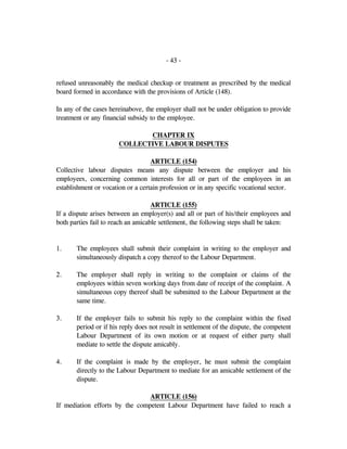 - 43 -
refused unreasonably the medical checkup or treatment as prescribed by the medical
board formed in accordance with the provisions of Article (148).
In any of the cases hereinabove, the employer shall not be under obligation to provide
treatment or any financial subsidy to the employee.
CHAPTER IX
COLLECTIVE LABOUR DISPUTES
ARTICLE (154)
Collective labour disputes means any dispute between the employer and his
employees, concerning common interests for all or part of the employees in an
establishment or vocation or a certain profession or in any specific vocational sector.
ARTICLE (155)
If a dispute arises between an employer(s) and all or part of his/their employees and
both parties fail to reach an amicable settlement, the following steps shall be taken:
1. The employees shall submit their complaint in writing to the employer and
simultaneously dispatch a copy thereof to the Labour Department.
2. The employer shall reply in writing to the complaint or claims of the
employees within seven working days from date of receipt of the complaint. A
simultaneous copy thereof shall be submitted to the Labour Department at the
same time.
3. If the employer fails to submit his reply to the complaint within the fixed
period or if his reply does not result in settlement of the dispute, the competent
Labour Department of its own motion or at request of either party shall
mediate to settle the dispute amicably.
4. If the complaint is made by the employer, he must submit the complaint
directly to the Labour Department to mediate for an amicable settlement of the
dispute.
ARTICLE (156)
If mediation efforts by the competent Labour Department have failed to reach a
 