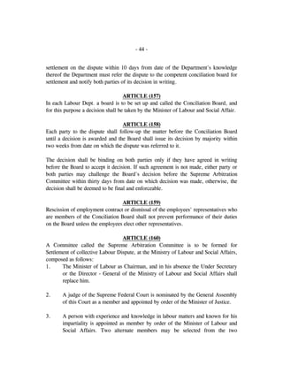 - 44 -
settlement on the dispute within 10 days from date of the Department's knowledge
thereof the Department must refer the dispute to the competent conciliation board for
settlement and notify both parties of its decision in writing.
ARTICLE (157)
In each Labour Dept. a board is to be set up and called the Conciliation Board, and
for this purpose a decision shall be taken by the Minister of Labour and Social Affair.
ARTICLE (158)
Each party to the dispute shall follow-up the matter before the Conciliation Board
until a decision is awarded and the Board shall issue its decision by majority within
two weeks from date on which the dispute was referred to it.
The decision shall be binding on both parties only if they have agreed in writing
before the Board to accept it decision. If such agreement is not made, either party or
both parties may challenge the Board's decision before the Supreme Arbitration
Committee within thirty days from date on which decision was made, otherwise, the
decision shall be deemed to be final and enforceable.
ARTICLE (159)
Rescission of employment contract or dismissal of the employees' representatives who
are members of the Conciliation Board shall not prevent performance of their duties
on the Board unless the employees elect other representatives.
ARTICLE (160)
A Committee called the Supreme Arbitration Committee is to be formed for
Settlement of collective Labour Dispute, at the Ministry of Labour and Social Affairs,
composed as follows:
1. The Minister of Labour as Chairman, and in his absence the Under Secretary
or the Director - General of the Ministry of Labour and Social Affairs shall
replace him.
2. A judge of the Supreme Federal Court is nominated by the General Assembly
of this Court as a member and appointed by order of the Minister of Justice.
3. A person with experience and knowledge in labour matters and known for his
impartiality is appointed as member by order of the Minister of Labour and
Social Affairs. Two alternate members may be selected from the two
 