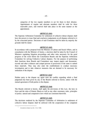 - 45 -
categories of the two regular members to act for them in their absence.
Appointment of regular and alternate members shall be valid for three
renewable years, and renewal shall take place in the same manner as the
appointment.
ARTICLE (161)
The Supreme Arbitration Committee for settlement of collective labour disputes shall
have the powers to issue final and conclusive judgements on all disputes referred to it
by the concerned parties. Decisions of said Committee shall be taken by majority the
grounds shall be stated.
ARTICLE (162)
In accordance with a proposal from the Minister of Labour and Social Affairs, and in
consultation with the Minister of Justice, a decision shall be taken by the Council of
Ministers regulating litigation proceedings and other rules necessary for the good
progress of the work before the Conciliation Boards and the Supreme Arbitration
Committee for solving Collective Labour disputes. For the purpose of performing
their functions these Boards and Committees may inspect papers and documents,
records and other evidences and compel persons in possession of the same to submit
these materials. They may also enter the establishment to conduct necessary
investigation and to take whatever measures that are deemed to be necessary for
settlement of the dispute.
ARTICLE (163)*
Neither party to the dispute my again raise the conflict regarding which a final
judgement has been given by any of the Boards referred to herein, unless with the
mutual agreement of both parties to the dispute.
ARTICLE (164)
The Boards referred to herein, shall apply the provisions of this Law, the laws in
force and the rules of Islamic Sharia as well as any other customary rules, principles
of justice, natural and comparative laws which are consistent therewith.
ARTICLE (165)
The decisions rendered by the Supreme Committee of Arbitration in settlement of
collective labour disputes shall be enforced with the cooperation of the competent
*
Amended by Federal Law No. (12) of 1986.
 