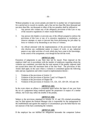 - 50 -
Without prejudice to any severe penalty provided for in another law of imprisonment
for a period not to exceed six months, and a fine not less than Dhs three thousand and
not more than Dhs. ten thousand or either of the two penalties shall be inflicted to:
1. Any person who violates any of the obligatory provisions of this Law or any
of the executive regulations or orders issued thereunder.
2. Any person who hinders or prevents any of the official assigned to enforce the
provisions of this Law or any of is executive regulations or resolutions, or
whoever attempts or starts to prevent him form performing his job either by
force or violence or by threatening to use force or violence.
3. An official entrusted with the implementations of the provisions hereof and
who disclose any confidential matter in respect of work, or any industrial
patent or any other activities of work which may have come to his knowledge,
in the course of his assignment, even though he has left the work.
ARTICLE (182)
Execution of judgements to pay fines may not be stayed. Fines imposed on the
employer shall vary in accordance with the number of employees regarding whom the
violation was committed, provided that the total amount of the penalty imposed shall
not exceed three times the maximum limit of the fine fixed . The provisions of this
Article shall apply on the cases where a violation is committed against the following
rules and any regulations and orders issued in implementation thereto :
1. Violation of the provisions of Article 13.
2. Violation of the provisions of Section 2 and 3 of Chapter II.
3. Violation of the provisions of Chapter III.
4. Violation of the provisions of Articles 114, 124, 125, 128 129, 142 and 144.
ARTICLE (183)
In the event where an offence is committed again before the lapse of one year form
the act of a judgement being rendered against the perpetrator in respect of a similar
offence, the Court may inflict the double of the penalty.
ARTICLE (184)
Subject to the provisions stipulated in Articles 34, 41 and 126 criminal proceedings
may be filed against the General Manager who is responsible for the management of
the establishment and against the employer if circumstances give the belief that he was
not unaware of the facts constituting the violation.
ARTICLE (185)
If the employer has not fulfilled his obligations hereunder the competent Labour
 