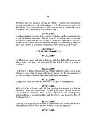 - 51 -
Department may issue a decision showing the subject of violation, and instructing the
employer to complete the work within a period to be fixed from date on which he has
been notified, otherwise the Department shall carry out such work at the expense of
the employer and collect costs by way of sequestration.
ARTICLE (186)
In application of the provisions of this Law, the regulations and decisions in execution
thereof, the Labour Department shall not in as far as possible, resort to criminal
proceedings except after advise and guidance ar given to the employers and employees
involved in the violation and when necessary warning is given to them in writing to
rectify their situation in accordance with the Law, before initiating any procedure.
CHAPTER XII
CONCLUDING PROVISIONS
ARTICLE (187)
The Minister of Labour shall take a decision establishing Labour Departments and
offices vested with powers to implement this law and determine their areas of
jurisdiction.
ARTICLE (188)
The Directors of Labour Departments and Officials of the Inspection Section at the
Ministry of Labour shall be vested with Judiciary capacity for the implementation of
this Law, regulations, decisions and orders issued in execution thereof.
ARTICLE (189)
Any provision inconsistent with the provisions of this Law is hereby repealed.
ARTICLE (190)
Without prejudice to the cases under this Law regarding the exemption from fees, the
Minister of Labour shall determine in a decision given by him the fees due for the
issue of Labour recruitment offices licenses, employment visas, work permits,
renewal and issue of copies thereof provided that such fee shall not exceed Dh. 500
(five hundred only).
ARTICLE (191)
According to a proposal by the Minister of Labour and Social Affairs the Council of
Ministry may issue rules which are more beneficial to national employees.
ARTICLE (192)
 