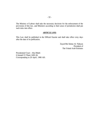 - 52 -
The Ministry of Labour shall take the necessary decisions for the enforcement of the
provisions of this law, and Ministers according to their areas of jurisdiction shall put
such rules into effect.
ARTICLE (193)
This Law shall be published in the Official Gazette and shall take effect sixty days
after the date of its publication.
Zayed Bin Sultan Al- Nahyan
President of
The United Arab Emirates
Presidential Court - Abu Dhabi
6 Jumadi Ul Thani 1400 Ah
Corresponding to 20 April, 1980 AD.
 