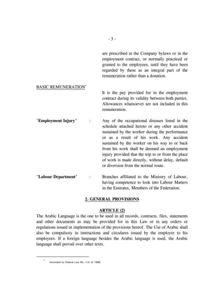 - 3 -
are prescribed in the Company bylaws or in the
employment contract, or normally practiced or
granted to the employees, until they have been
regarded by these as an integral part of the
remuneration rather than a donation.
BASIC REMUNERATION*
It is the pay provided for in the employment
contract during its validity between both parties.
Allowances whatsoever are not included in this
remuneration.
"Employment Injury" : Any of the occupational diseases listed in the
schedule attached hereto or any other accident
sustained by the worker during the performance
or as a result of his work. Any accident
sustained by the worker on his way to or back
from his work shall be deemed an employment
injury provided that the trip to or from the place
of work is made directly, without delay, default
or diversion from the normal route.
"Labour Department" : Branches affiliated to the Ministry of Labour,
having competence to look into Labour Matters
in the Emirates, Members of the Federation.
2. GENERAL PROVISIONS
ARTICLE (2)
The Arabic Language is the one to be used in all records, contracts, files, statements
and other documents as may be provided for in this Law or in any orders or
regulations issued in implementation of the provisions hereof. The Use of Arabic shall
also be compulsory in instructions and circulares issued by the employer to his
employees. If a foreign language besides the Arabic language is used, the Arabic
language shall prevail over other texts.
*
Amended by Federal Law No. (12) of 1986.
 