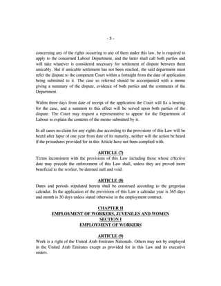 - 5 -
concerning any of the rights occurring to any of them under this law, he is required to
apply to the concerned Labour Department, and the latter shall call both parties and
will take whatever is considered necessary for settlement of dispute between them
amicably. But if amicable settlement has not been reached, the said department must
refer the dispute to the competent Court within a fortnight from the date of application
being submitted to it. The case so referred should be accompanied with a memo
giving a summary of the dispute, evidence of both parties and the comments of the
Department.
Within three days from date of receipt of the application the Court will fix a hearing
for the case, and a summon to this effect will be served upon both parties of the
dispute. The Court may request a representative to appear for the Department of
Labour to explain the contents of the memo submitted by it.
In all cases no claim for any rights due according to the provisions of this Law will be
heard after lapse of one year from date of its maturity, neither will the action be heard
if the procedures provided for in this Article have not been complied with.
ARTICLE (7)
Terms inconsistent with the provisions of this Law including those whose effective
date may precede the enforcement of this Law shall, unless they are proved more
beneficial to the worker, be deemed null and void.
ARTICLE (8)
Dates and periods stipulated herein shall be construed according to the gregorian
calendar. In the application of the provisions of this Law a calendar year is 365 days
and month is 30 days unless stated otherwise in the employment contract.
CHAPTER II
EMPLOYMENT OF WORKERS, JUVENILES AND WOMEN
SECTION I
EMPLOYMENT OF WORKERS
ARTICLE (9)
Work is a right of the United Arab Emirates Nationals. Others may not by employed
in the United Arab Emirates except as provided for in this Law and its executive
orders.
 