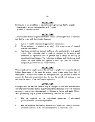 - 6 -
ARTICLE (10)
In the event of non-availability of national workers, preference shall be given to:
1.Arab workers who are nationals of an Arab Country.
2.Workers of other nationalities.
ARTICLE (11)
A Section at the Labour Department shall be created for the employment of nationals
and shall be vested with the following functions:
a. Supply of suitable employment opportunities for nationals.
b. Giving assistance to employers to satisfy their requirements of national
workers when needed.
c. Registering unemployed nationals and those who seek better jobs in a special
register. The registration shall be made as requested by the workers and
certificates of registration shall be granted free of charge on the day of
submitting the applications. The registration certificate shall be given a serial
number and shall include the applicant's name, age, place of residence,
occupation, qualifications and past experience.
ARTICLE (12)
Unemployed national employees may be recruited by employers who must notify the
Labour Department of the same in writing within fifteen days from date of
employment. The notice shall include the employee's name, age, the date on which he
assumes his duties, the remuneration fixed for him, the type of work assigned to him
and the serial number of the certificate of registration.
ARTICLE (13)
Employees who are not UAE nationals may be employed in the United Arab Emirates
only after approval of the Labour Department and the obtainment of a work permit in
accordance with the procedures decided by Ministry of Labour and Social Affairs.
Work permits may only be granted if the following conditions are fulfilled.
a. That the employee has the professional competence of educational
qualifications that are needed by the State.
b. That the employee has lawfully entered the Country and complies with the
conditions stipulated by the residence regulations in force in the State.
 