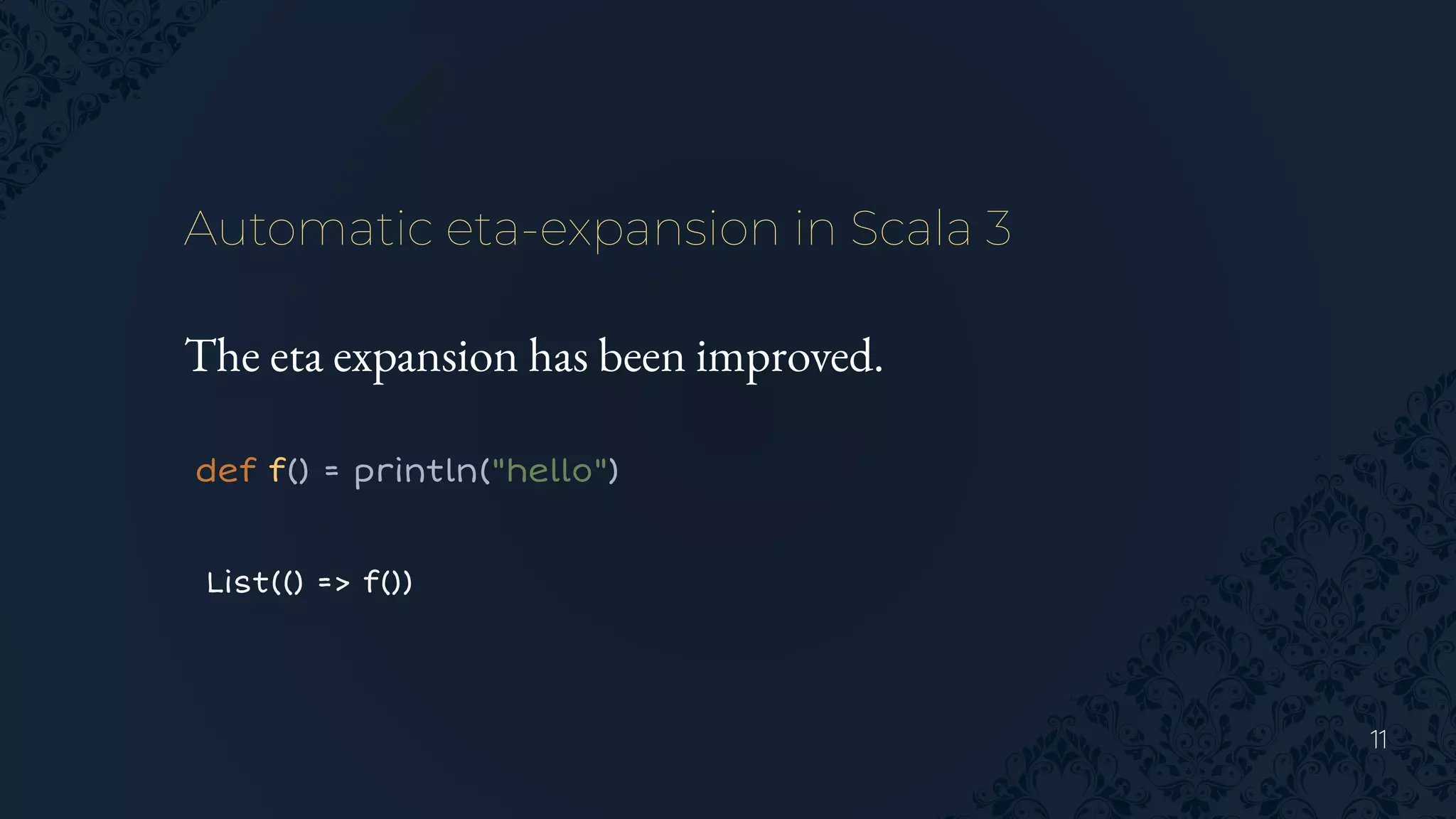 11
Automatic eta-expansion in Scala 3
The eta expansion has been improved.
def f() = println("hello")
List(() => f())
 