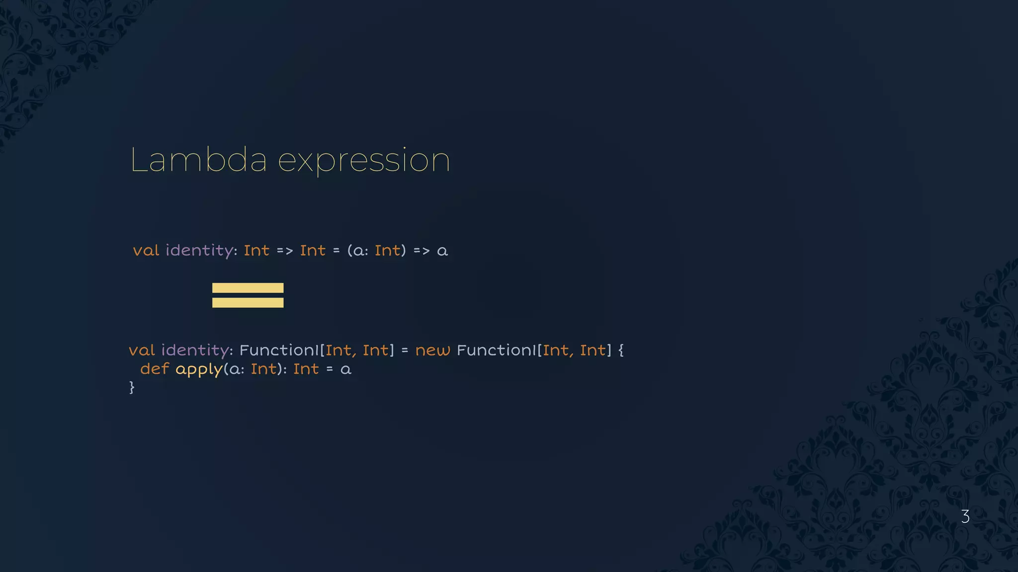 3
Lambda expression
val identity: Int => Int = (a: Int) => a
val identity: Function1[Int, Int] = new Function1[Int, Int] {
def apply(a: Int): Int = a
}
 