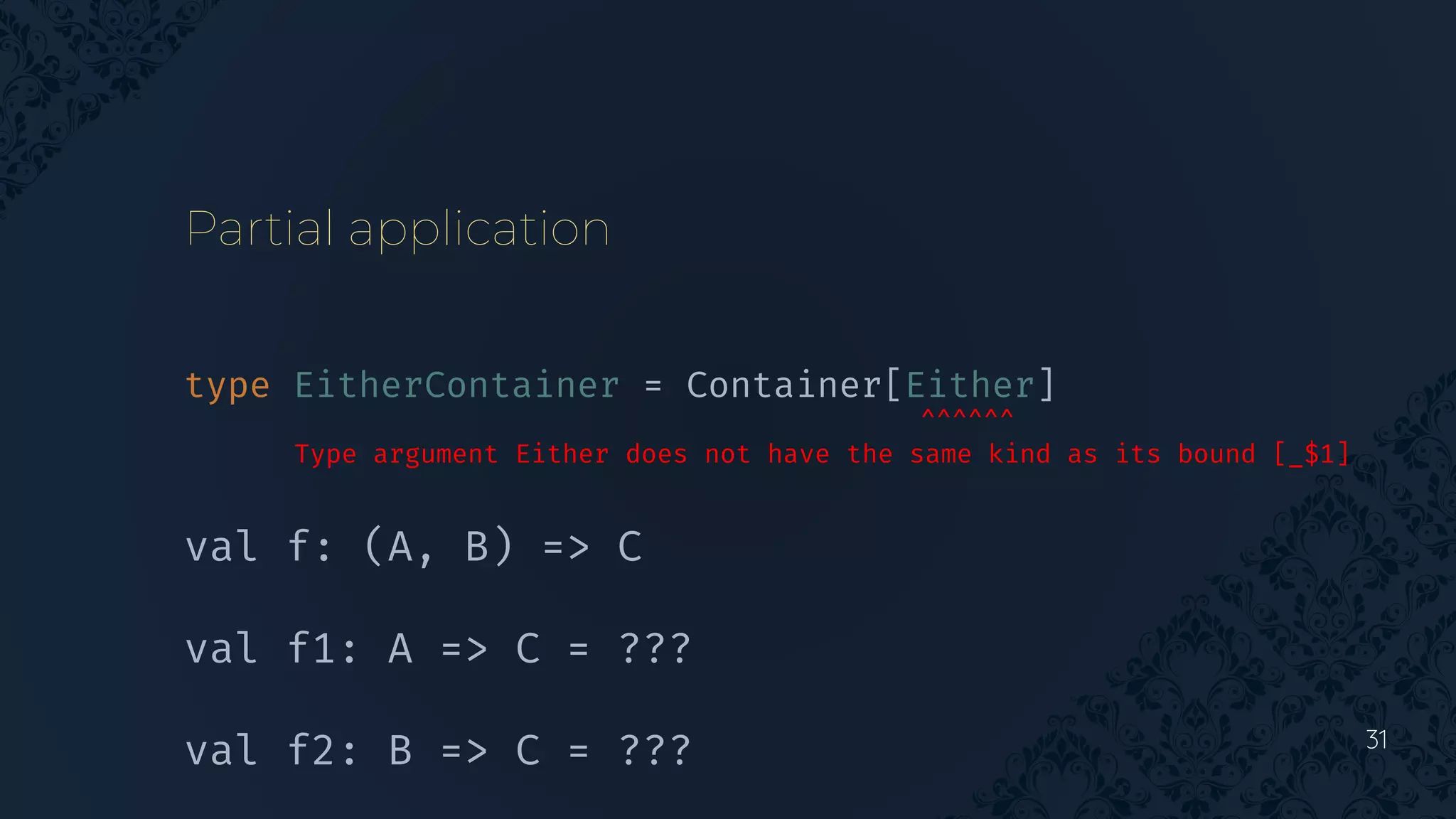 31
Partial application
type EitherContainer = Container[Either]
^^^^^^
Type argument Either does not have the same kind as its bound [_$1]
val f: (A, B) => C
val f1: A => C = ???
val f2: B => C = ???
 