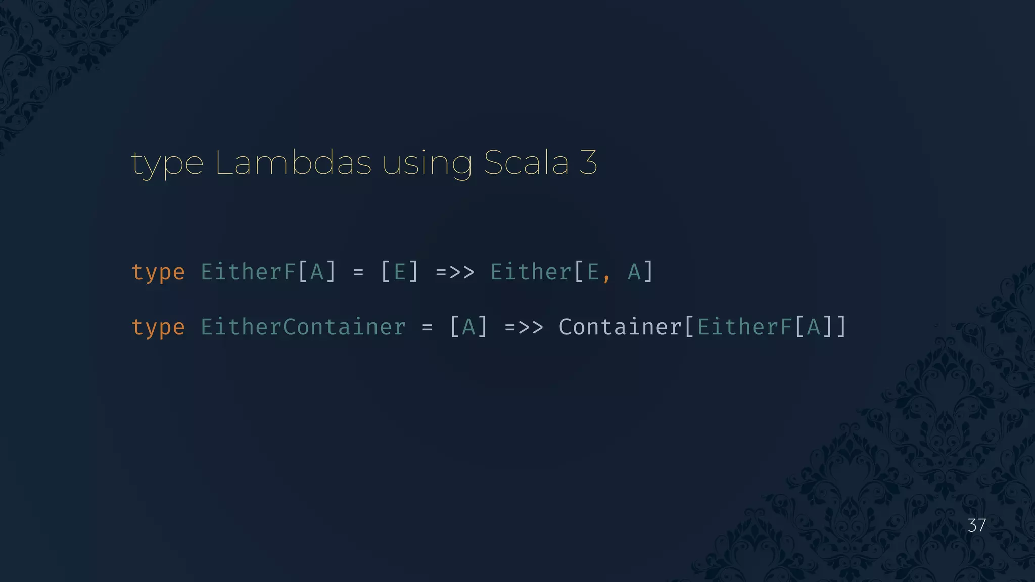 37
type EitherF[A] = [E] =>> Either[E, A]
type EitherContainer = [A] =>> Container[EitherF[A]]
type Lambdas using Scala 3
 