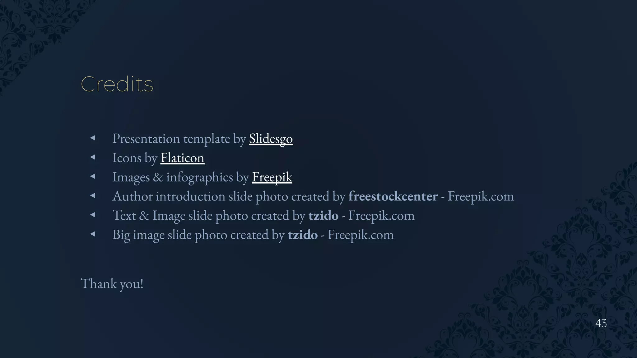 43
Credits
◂ Presentation template by Slidesgo
◂ Icons by Flaticon
◂ Images & infographics by Freepik
◂ Author introduction slide photo created by freestockcenter - Freepik.com
◂ Text & Image slide photo created by tzido - Freepik.com
◂ Big image slide photo created by tzido - Freepik.com
Thank you!
 