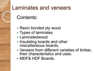 Laminates and veneers 
Contents: 
 Resin bonded ply wood 
 Types of laminates 
 Laminatedwood 
 Insulating boards and other 
miscellaneous boards, 
 Veneers from different varieties of timber, 
their characteristics and uses. 
 MDF& HDF Boards. 
 