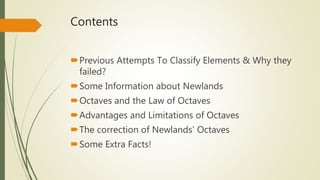 Contents
Previous Attempts To Classify Elements & Why they
failed?
Some Information about Newlands
Octaves and the Law of Octaves
Advantages and Limitations of Octaves
The correction of Newlands’ Octaves
Some Extra Facts!
 