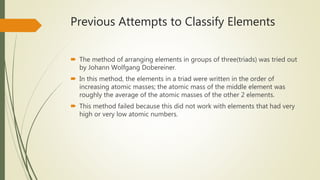 Previous Attempts to Classify Elements
 The method of arranging elements in groups of three(triads) was tried out
by Johann Wolfgang Dobereiner.
 In this method, the elements in a triad were written in the order of
increasing atomic masses; the atomic mass of the middle element was
roughly the average of the atomic masses of the other 2 elements.
 This method failed because this did not work with elements that had very
high or very low atomic numbers.
 