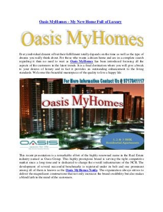 Oasis MyHomes - My New Home Full of Luxury

Every individual dreamt of but their fulfillment totally depends on the time as well as the type of
dreams you really think about. For those who wants a dream home and are in a complete search
regarding it then no need to wait as Oasis MyHomes has been introduced focusing all the
aspects of the customers in the latest trends. It is a final destination where you will give a break
to your desires of luxury and in fact it provides an outstanding enhancement to the living
standards. Welcome this beautiful masterpiece of the quality to live a happy life.

This recent presentation is a remarkable effort of the highly renowned name in the Real Estate
industry named as Oasis Group. This highly prestigious brand is serving the tight competitive
market since a long time and is dedicated to change the overall infrastructure of the NCR. The
development of several successful benchmarks is registered under its belt and one prominent
among all of them is known as the Oasis MyHomes Noida. The organization always strives to
deliver the magnificent constructions that not only increases the brand credibility but also makes
a blind faith in the mind of the customers.

 
