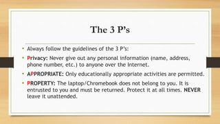 The 3 P’s
• Always follow the guidelines of the 3 P’s:
• Privacy: Never give out any personal information (name, address,
phone number, etc.) to anyone over the Internet.
• APPROPRIATE: Only educationally appropriate activities are permitted.
• PROPERTY: The laptop/Chromebook does not belong to you. It is
entrusted to you and must be returned. Protect it at all times. NEVER
leave it unattended.
 