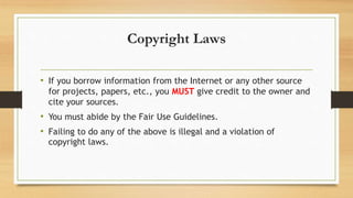 Copyright Laws
• If you borrow information from the Internet or any other source
for projects, papers, etc., you MUST give credit to the owner and
cite your sources.
• You must abide by the Fair Use Guidelines.
• Failing to do any of the above is illegal and a violation of
copyright laws.
 