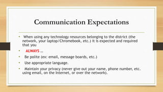 Communication Expectations
• When using any technology resources belonging to the district (the
network, your laptop/Chromebook, etc.) it is expected and required
that you
• ALWAYS …
• Be polite (ex: email, message boards, etc.)
• Use appropriate language.
• Maintain your privacy (never give out your name, phone number, etc.
using email, on the Internet, or over the network).
 