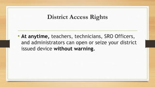 District Access Rights
• At anytime, teachers, technicians, SRO Officers,
and administrators can open or seize your district
issued device without warning.
 