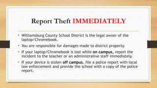 Report Theft IMMEDIATELY
• Williamsburg County School District is the legal owner of the
laptop/Chromebook.
• You are responsible for damages made to district property.
• If your laptop/Chromebook is lost while on campus, report the
incident to the teacher or an administrative staff immediately.
• If your device is stolen off campus, file a police report with local
law enforcement and provide the school with a copy of the police
report.
 