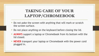 TAKING CARE OF YOUR
LAPTOP/CHROMEBOOK
• Do not poke the screen with anything that will mark or scratch
the screen surface.
• Do not place anything on the keyboard before closing the lid.
• ALWAYS support a laptop or Chromebook from its bottom with the
lid closed.
• NEVER transport your laptop or Chromebook with the power cord
plugged in.
 