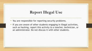 Report Illegal Use
• You are responsible for reporting security problems.
• If you are aware of other students engaging in illegal activities,
such as hacking, report this activity to a teacher, technician, or
an administrator. Do not discuss it with other students.
 