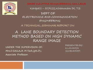 SREE KAVITHA ENGINEERING COLLEGE
UNDER THE SUPERVISION OF:
Mrs.D.SAILAJA M.Tech,(ph.D).;
Associate Professor.
Karepalli – 507122,Khammam Dt, TS
DEPT OF
ELECTRONICS AND COMMUNICATION
ENGINEERING
A LANE BOUNDARY DETECTION
METHOD BASED ON HIGH DYNAMIC
RANGE IMAGE
PRESENTED BY:
K.LAVANYA
(11C81A0457)
 