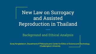 New Law on Surrogacy
and Assisted
Reproduction in Thailand
Background and Ethical Analysis
Soraj Hongladarom, Departmentof Philosophyand Center for Ethics of Science and Technology,
Chulalongkorn University
 