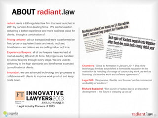 ABOUT radiant.law
radiant.law is a UK-regulated law firm that was launched in
2011 by partners from leading firms. We are focused on
delivering a better experience and more business value for
clients, through a combination of:
Pricing certainty: all our transactional work is performed on
fixed price or equivalent basis and we do not keep
timesheets – we believe we are selling value, not time.
Experienced lawyers: all of our lawyers have worked at
market-leading US and UK firms. All projects are handled
by senior lawyers through every stage. We are used to
delivering to the high standards and timeframes expected
by multinational clients.
Innovation: we use advanced technology and processes to
collaborate with clients to improve work product and keep
costs down.

Chambers: “Since its formation in January 2011, this niche
technology firm has established a formidable reputation in the
market for its handling of a range of outsourcing work, as well as
licensing, data centre work and software agreements”.
Legal 500: “Responsive, flexible, and focused on the commercial
workability of solutions”.
Richard Susskind: “The launch of radiant.law is an important
development – the future is creeping up on us”

Legal Industry Pioneers of 2013

22

 