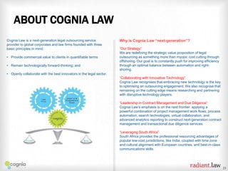 ABOUT COGNIA LAW
Cognia Law is a next-generation legal outsourcing service
provider to global corporates and law firms founded with three
basic principles in mind:
• Provide commercial value to clients in quantifiable terms
• Remain technologically forward-thinking; and

Why is Cognia Law “next-generation”?
“Our Strategy”
We are redefining the strategic value proposition of legal
outsourcing as something more than myopic cost cutting through
offshoring. Our goal is to constantly push for improving efficiency
through an optimal balance between automation and rightshoring.

• Openly collaborate with the best innovators in the legal sector.
“Collaborating with Innovative Technology”
Cognia Law recognises that embracing new technology is the key
to optimising an outsourcing engagement. We also recognise that
remaining on the cutting edge means researching and partnering
with disruptive technology players.
“Leadership in Contract Management and Due Diligence”
Cognia Law’s emphasis is on the next frontier: applying a
powerful combination of project management work flows, process
automation, search technologies, virtual collaboration, and
advanced analytics reporting to construct next-generation contract
management and transactional due diligence services.
“Leveraging South Africa”
South Africa provides the professional resourcing advantages of
popular low-cost jurisdictions, like India, coupled with time zone
and cultural alignment with European countries, and best-in-class
communications skills.

23

 