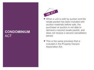    When a unit is sold by auction and the
                  resale packet has been included with
                  auction materials before sale, the
                  purchaser at auction is not able to
                  demand a second resale packet, and
CONDOMINIUM       does not receive a second cancellation
ACT               period.

                 This is the same provision that is
                  included in the Property Owners
                  Association Act.
 