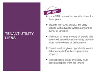    Issue VAR has worked on with others for
                     three years.

                    Tenants may only contract for utility
                     service with advance written consent of
                     owner or landlord.
TENANT UTILITY
                    Maximum of three months of unpaid bills
LIENS                permitted before locality or utility provider
                     must notify owners of delinquency.

                    Owner must be given opportunity to cure
                     delinquency before lien is placed on
                     property.

                    In most cases, utility or locality must
                     collect a deposit from the tenant.
 