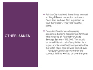    Fairfax City has tried three times to enact
                   an illegal Rental Inspection ordinance.
                   Each time we have filed legislation to
                   “pull them back”. This year was the
                   same.

                  Fauquier County was discussing
                   adopting a bonding requirement for those
OTHER ISSUES       who installed an Alternative Onsite
                   Sewage System - $15,000. This would
                   be an additional cost of acquisition for a
                   buyer, and is specifically not permitted by
                   the Dillon Rule. The bill was carried over
                   – Fauquier County also withdrew the
                   concept. Will be worked on over the year.
 