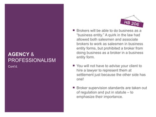    Brokers will be able to do business as a
                      “business entity.” A quirk in the law had
                      allowed both salesmen and associate
                      brokers to work as salesmen in business
                      entity forms, but prohibited a broker from
                      doing business as a broker in a business
AGENCY &              entity form.
PROFESSIONALISM
Cont’d.              You will not have to advise your client to
                      hire a lawyer to represent them at
                      settlement just because the other side has
                      one!

                     Broker supervision standards are taken out
                      of regulation and put in statute – to
                      emphasize their importance.
 