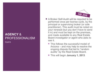    A Broker Self-Audit will be required to be
                      performed once per license cycle, by the
                      principal or supervising broker (or sole
                      practitioner). This audit must be noted on
                      your renewal (but you don’t have to send
                      it in) and must be kept on the premises,
AGENCY &              and made available to any Real Estate
PROFESSIONALISM       Board investigator or agent who asks to
                      see it.
Cont’d.
                       This follows the successful model of
                          Arizona – and may help to resolve the
                          ongoing dispute that led to “random
                          audits” by the Real Estate Board.
                       This will begin January 1, 2013
 