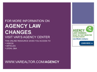 FOR MORE INFORMATION ON
AGENCY LAW
CHANGES,
VISIT VAR’S AGENCY CENTER
THIS ONLINE RESOURCE GIVES YOU ACCESS TO
 VIDEOS
 ARTICLES
 LEGAL Q&A




WWW.VAREALTOR.COM/AGENCY
 