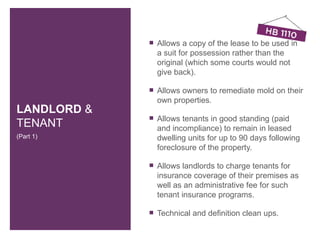    Allows a copy of the lease to be used in
                 a suit for possession rather than the
                 original (which some courts would not
                 give back).

                Allows owners to remediate mold on their
                 own properties.
LANDLORD &
                Allows tenants in good standing (paid
TENANT           and incompliance) to remain in leased
(Part 1)         dwelling units for up to 90 days following
                 foreclosure of the property.

                Allows landlords to charge tenants for
                 insurance coverage of their premises as
                 well as an administrative fee for such
                 tenant insurance programs.

                Technical and definition clean ups.
 