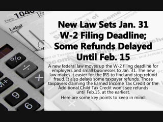 A new federal law moves up the W-2 filing deadline for
employers and small businesses to Jan. 31. The new
law makes it easier for the IRS to find and stop refund
fraud. It also delays some taxpayer refunds. Those
taxpayers claiming the Earned Income Tax Credit or the
Additional Child Tax Credit won’t see refunds
until Feb.15, at the earliest.
Here are some key points to keep in mind:
 