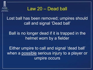 Law 20 – Dead ball
Lost ball has been removed; umpires should
call and signal ‘Dead ball’
Ball is no longer dead if it is ...