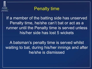 Penalty time
If a member of the batting side has unserved
Penalty time, he/she can’t bat or act as a
runner until the Pena...