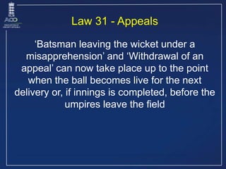 Law 31 - Appeals
‘Batsman leaving the wicket under a
misapprehension’ and ‘Withdrawal of an
appeal’ can now take place up ...
