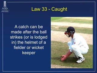 A catch can be
made after the ball
strikes (or is lodged
in) the helmet of a
fielder or wicket
keeper
Law 33 - Caught
 