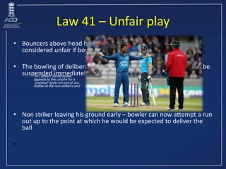 Law 41 – Unfair play
• Bouncers above head height are always a No ball and may be
considered unfair if bowled repeatedly
•...