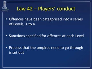 Law 42 – Players’ conduct
• Offences have been categorised into a series
of Levels, 1 to 4
• Sanctions specified for offen...