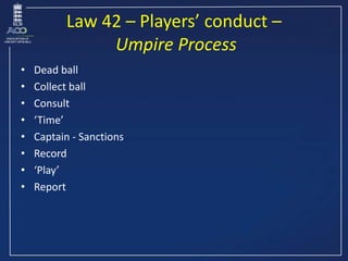 Law 42 – Players’ conduct –
Umpire Process
• Dead ball
• Collect ball
• Consult
• ‘Time’
• Captain - Sanctions
• Record
• ...