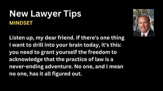 New Lawyer Tips
Listen up, my dear friend. If there's one thing
I want to drill into your brain today, it's this:
you need to grant yourself the freedom to
acknowledge that the practice of law is a
never-ending adventure. No one, and I mean
no one, has it all figured out.
MINDSET
 