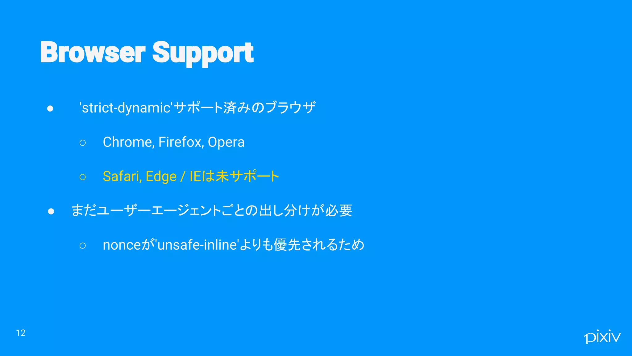 ● 'strict-dynamic'サポート済みのブラウザ
○ Chrome, Firefox, Opera
○ Safari, Edge / IEは未サポート
● まだユーザーエージェントごとの出し分けが必要
○ nonceが'unsafe-inline'よりも優先されるため
12
 