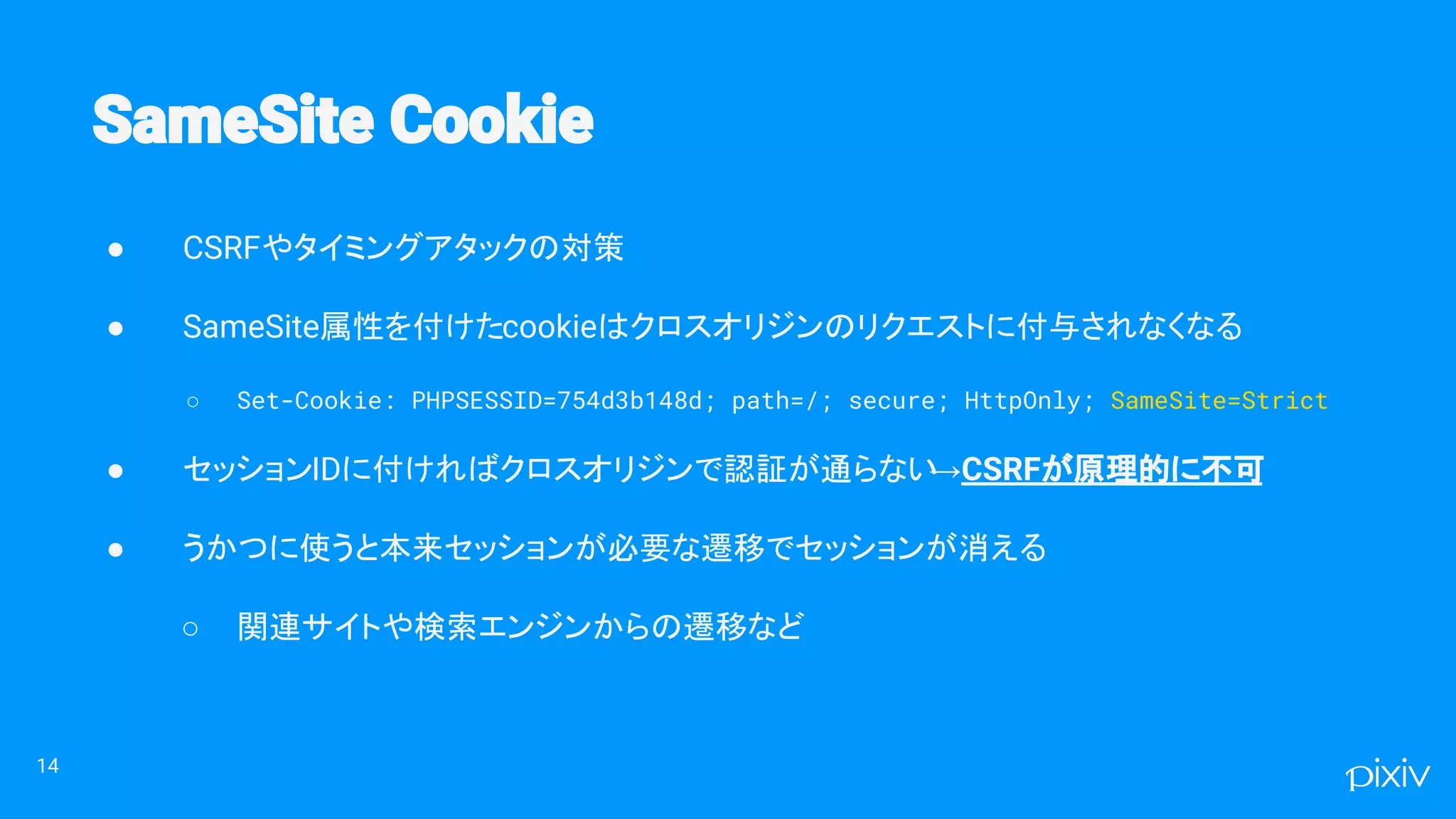 ● CSRFやタイミングアタックの対策
● SameSite属性を付けたcookieはクロスオリジンのリクエストに付与されなくなる
○ Set-Cookie: PHPSESSID=754d3b148d; path=/; secure; HttpOnly; SameSite=Strict
● セッションIDに付ければクロスオリジンで認証が通らない→CSRFが原理的に不可
● うかつに使うと本来セッションが必要な遷移でセッションが消える
○ 関連サイトや検索エンジンからの遷移など
14
 