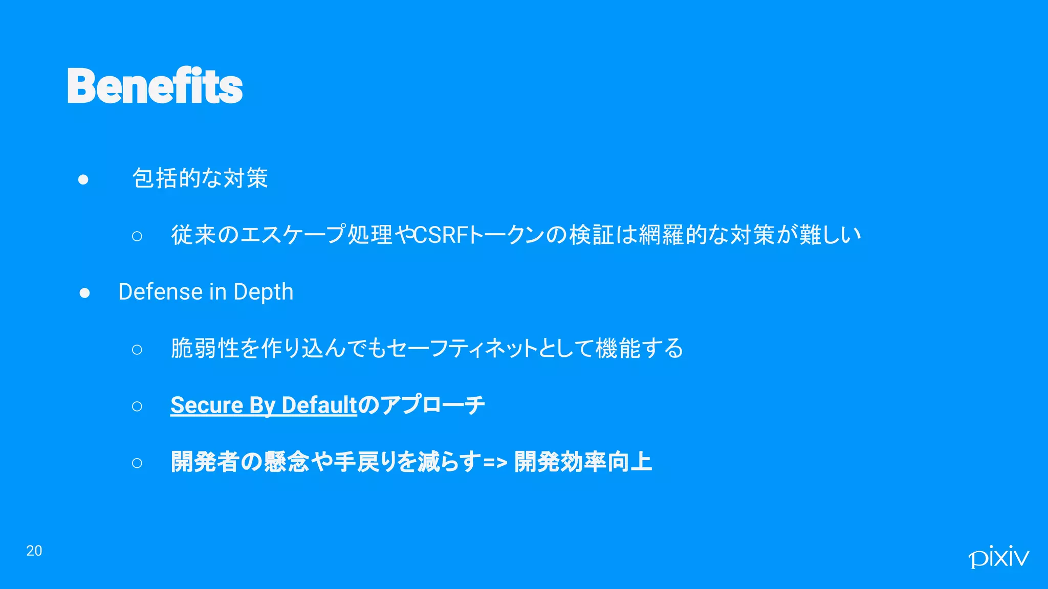 ● 包括的な対策
○ 従来のエスケープ処理やCSRFトークンの検証は網羅的な対策が難しい
● Defense in Depth
○ 脆弱性を作り込んでもセーフティネットとして機能する
○ Secure By Defaultのアプローチ
○ 開発者の懸念や手戻りを減らす=> 開発効率向上
20
 