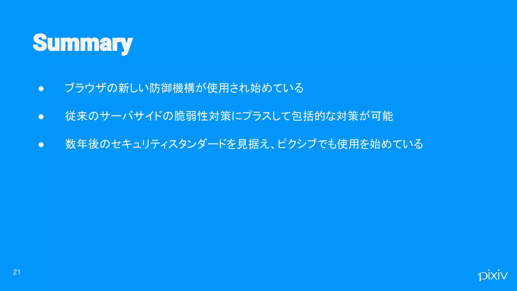 ● ブラウザの新しい防御機構が使用され始めている
● 従来のサーバサイドの脆弱性対策にプラスして包括的な対策が可能
● 数年後のセキュリティスタンダードを見据え、ピクシブでも使用を始めている
21
 
